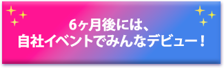 6ヶ月後には、自社イベントでみんなデビュー！